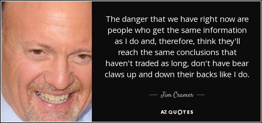 The danger that we have right now are people who get the same information as I do and, therefore, think they'll reach the same conclusions that haven't traded as long, don't have bear claws up and down their backs like I do. - Jim Cramer