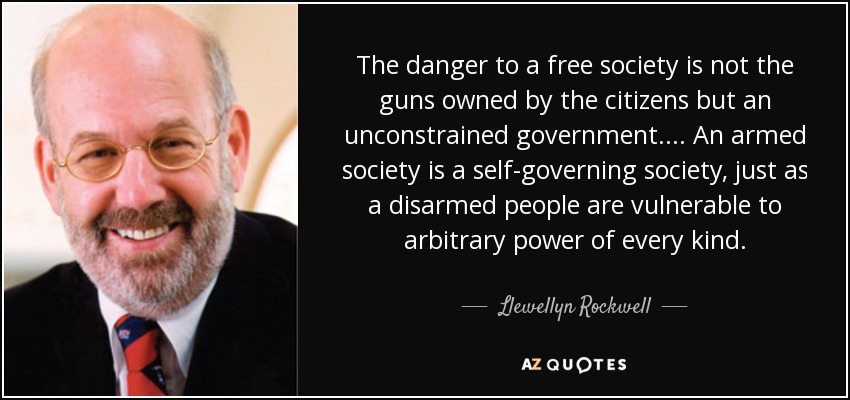 The danger to a free society is not the guns owned by the citizens but an unconstrained government.... An armed society is a self-governing society, just as a disarmed people are vulnerable to arbitrary power of every kind. - Llewellyn Rockwell