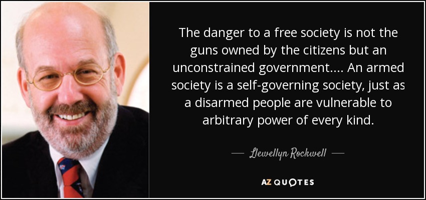The danger to a free society is not the guns owned by the citizens but an unconstrained government.... An armed society is a self-governing society, just as a disarmed people are vulnerable to arbitrary power of every kind. - Llewellyn Rockwell