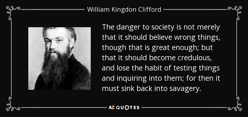 The danger to society is not merely that it should believe wrong things, though that is great enough; but that it should become credulous, and lose the habit of testing things and inquiring into them; for then it must sink back into savagery. - William Kingdon Clifford