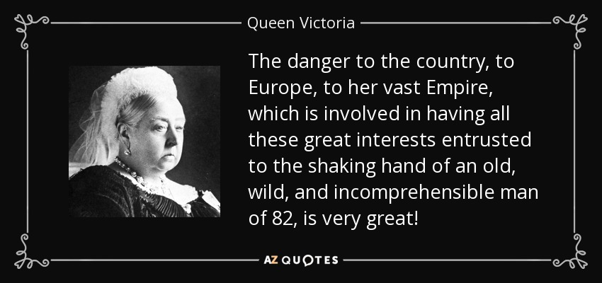 The danger to the country, to Europe, to her vast Empire, which is involved in having all these great interests entrusted to the shaking hand of an old, wild, and incomprehensible man of 82, is very great! - Queen Victoria