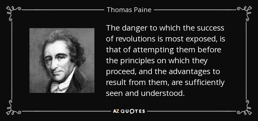 The danger to which the success of revolutions is most exposed, is that of attempting them before the principles on which they proceed, and the advantages to result from them, are sufficiently seen and understood. - Thomas Paine