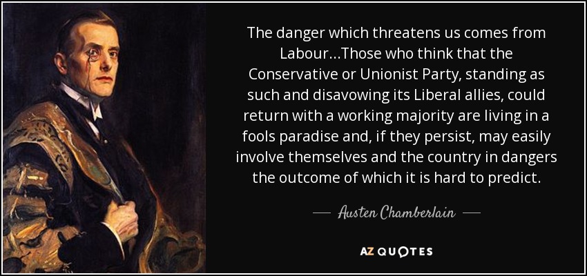 The danger which threatens us comes from Labour...Those who think that the Conservative or Unionist Party, standing as such and disavowing its Liberal allies, could return with a working majority are living in a fools paradise and, if they persist, may easily involve themselves and the country in dangers the outcome of which it is hard to predict. - Austen Chamberlain