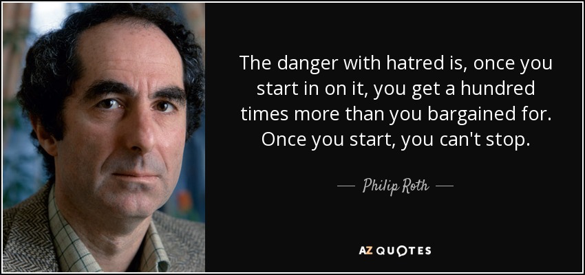 The danger with hatred is, once you start in on it, you get a hundred times more than you bargained for. Once you start, you can't stop. - Philip Roth