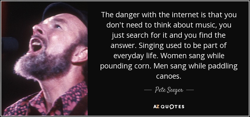 The danger with the internet is that you don't need to think about music, you just search for it and you find the answer. Singing used to be part of everyday life. Women sang while pounding corn. Men sang while paddling canoes. - Pete Seeger