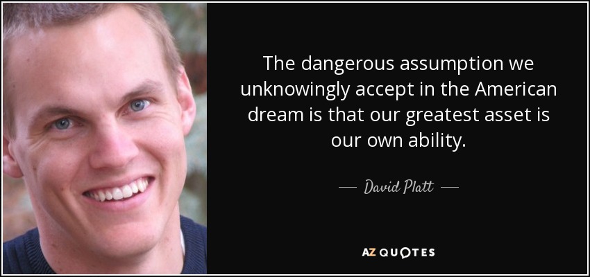 The dangerous assumption we unknowingly accept in the American dream is that our greatest asset is our own ability. - David Platt