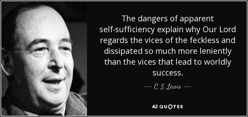 The dangers of apparent self-sufficiency explain why Our Lord regards the vices of the feckless and dissipated so much more leniently than the vices that lead to worldly success. - C. S. Lewis