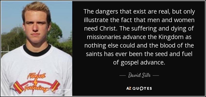 The dangers that exist are real, but only illustrate the fact that men and women need Christ. The suffering and dying of missionaries advance the Kingdom as nothing else could and the blood of the saints has ever been the seed and fuel of gospel advance. - David Sills