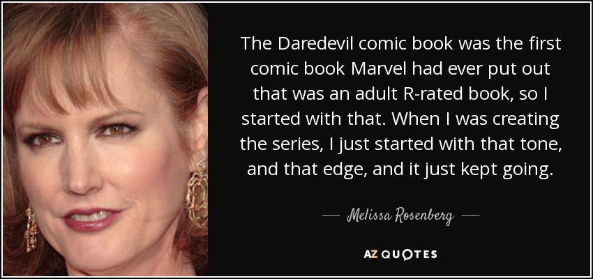 The Daredevil comic book was the first comic book Marvel had ever put out that was an adult R-rated book, so I started with that. When I was creating the series, I just started with that tone, and that edge, and it just kept going. - Melissa Rosenberg