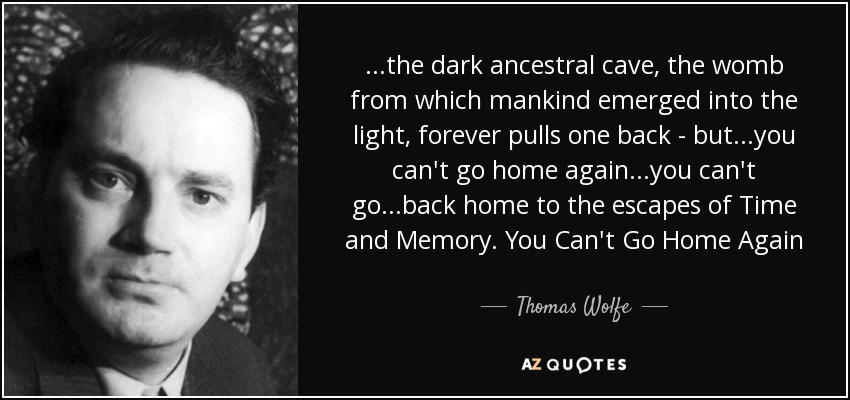 ...the dark ancestral cave, the womb from which mankind emerged into the light, forever pulls one back - but...you can't go home again...you can't go...back home to the escapes of Time and Memory. You Can't Go Home Again - Thomas Wolfe