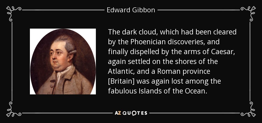 The dark cloud, which had been cleared by the Phoenician discoveries, and finally dispelled by the arms of Caesar, again settled on the shores of the Atlantic, and a Roman province [Britain] was again lost among the fabulous Islands of the Ocean. - Edward Gibbon