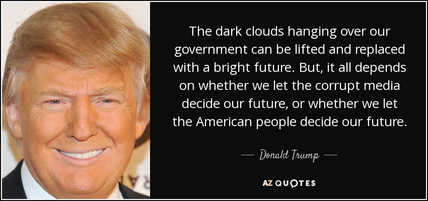 The dark clouds hanging over our government can be lifted and replaced with a bright future. But, it all depends on whether we let the corrupt media decide our future, or whether we let the American people decide our future. - Donald Trump