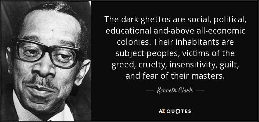 The dark ghettos are social, political, educational and-above all-economic colonies. Their inhabitants are subject peoples, victims of the greed, cruelty, insensitivity, guilt, and fear of their masters. - Kenneth Clark