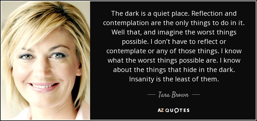 The dark is a quiet place. Reflection and contemplation are the only things to do in it. Well that, and imagine the worst things possible. I don’t have to reflect or contemplate or any of those things. I know what the worst things possible are. I know about the things that hide in the dark. Insanity is the least of them. - Tara Brown