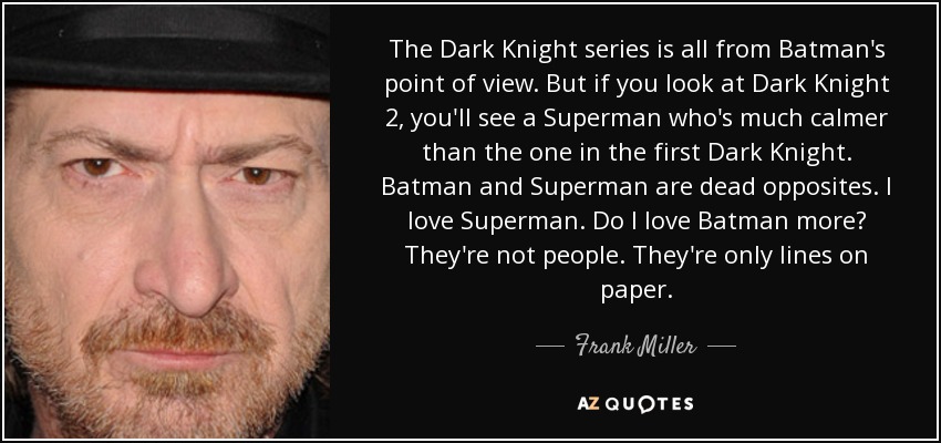 The Dark Knight series is all from Batman's point of view. But if you look at Dark Knight 2, you'll see a Superman who's much calmer than the one in the first Dark Knight. Batman and Superman are dead opposites. I love Superman. Do I love Batman more? They're not people. They're only lines on paper. - Frank Miller