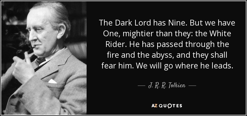 The Dark Lord has Nine. But we have One, mightier than they: the White Rider. He has passed through the fire and the abyss, and they shall fear him. We will go where he leads. - J. R. R. Tolkien