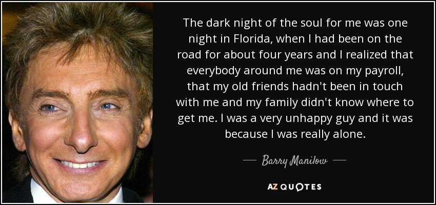 The dark night of the soul for me was one night in Florida, when I had been on the road for about four years and I realized that everybody around me was on my payroll, that my old friends hadn't been in touch with me and my family didn't know where to get me. I was a very unhappy guy and it was because I was really alone. - Barry Manilow