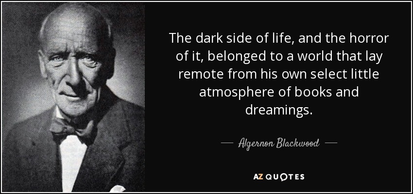 The dark side of life, and the horror of it, belonged to a world that lay remote from his own select little atmosphere of books and dreamings. - Algernon Blackwood