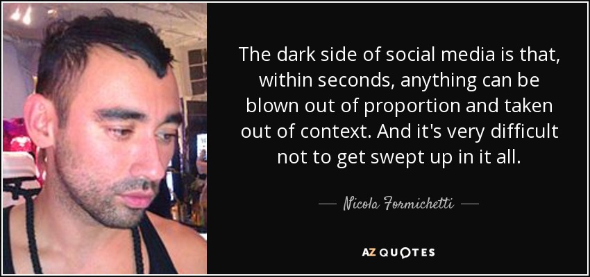 The dark side of social media is that, within seconds, anything can be blown out of proportion and taken out of context. And it's very difficult not to get swept up in it all. - Nicola Formichetti