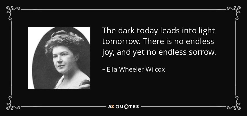 The dark today leads into light tomorrow. There is no endless joy, and yet no endless sorrow. - Ella Wheeler Wilcox