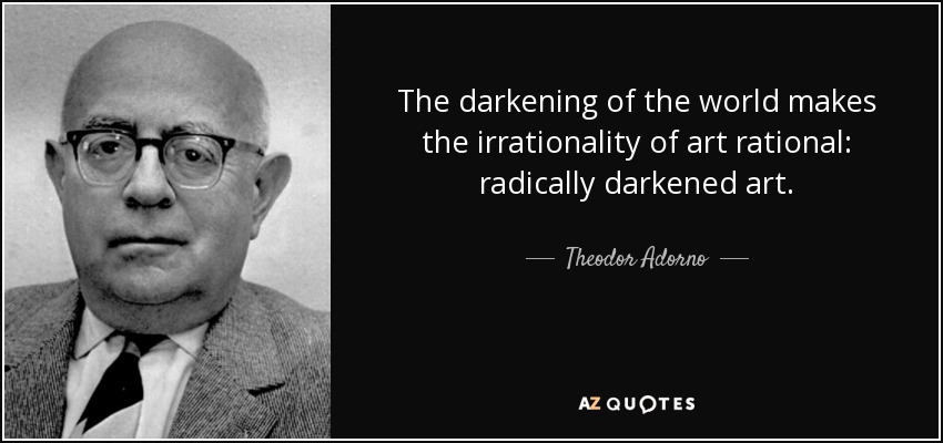 The darkening of the world makes the irrationality of art rational: radically darkened art. - Theodor Adorno