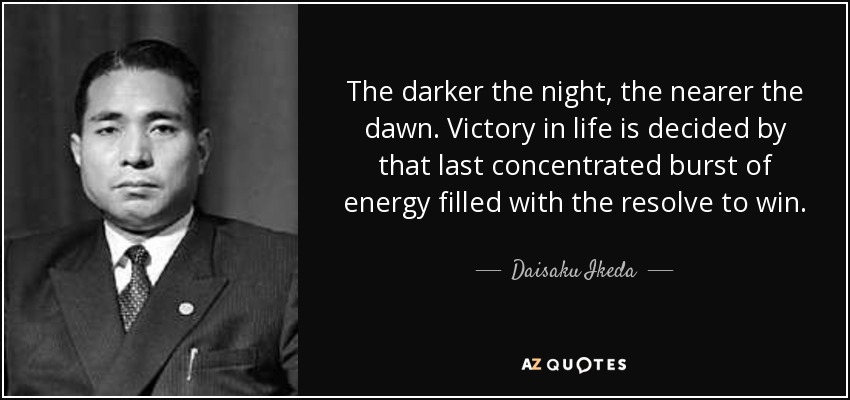 The darker the night, the nearer the dawn. Victory in life is decided by that last concentrated burst of energy filled with the resolve to win. - Daisaku Ikeda