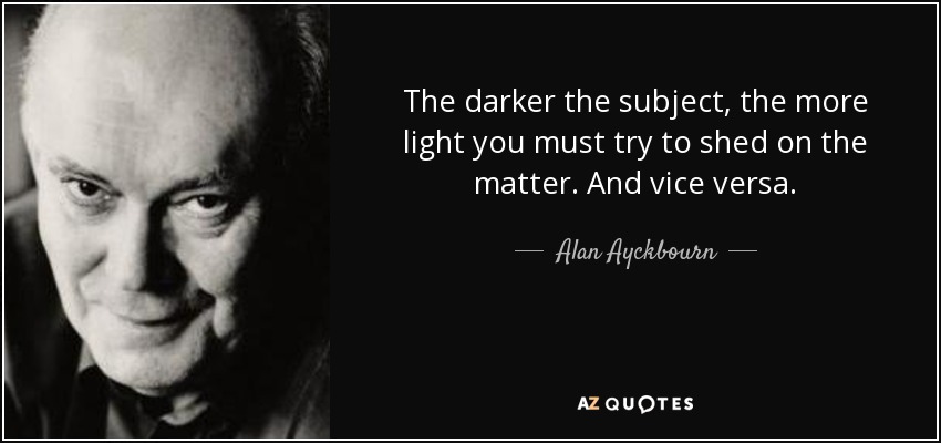 The darker the subject, the more light you must try to shed on the matter. And vice versa. - Alan Ayckbourn