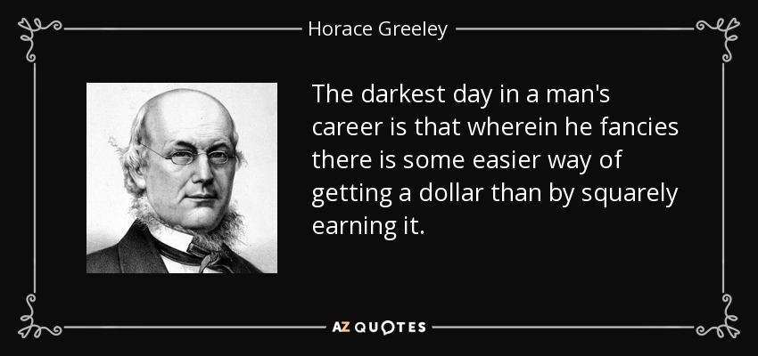 The darkest day in a man's career is that wherein he fancies there is some easier way of getting a dollar than by squarely earning it. - Horace Greeley