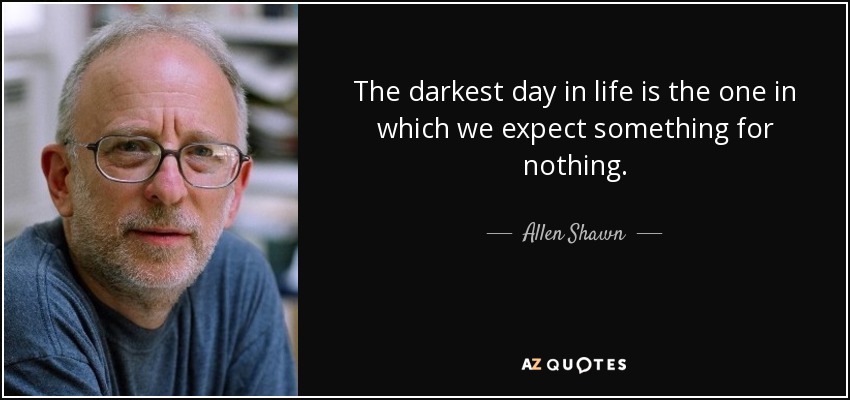 The darkest day in life is the one in which we expect something for nothing. - Allen Shawn