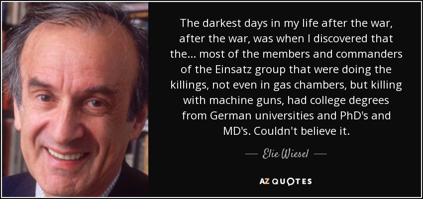 The darkest days in my life after the war, after the war, was when I discovered that the ... most of the members and commanders of the Einsatz group that were doing the killings, not even in gas chambers, but killing with machine guns, had college degrees from German universities and PhD's and MD's. Couldn't believe it. - Elie Wiesel