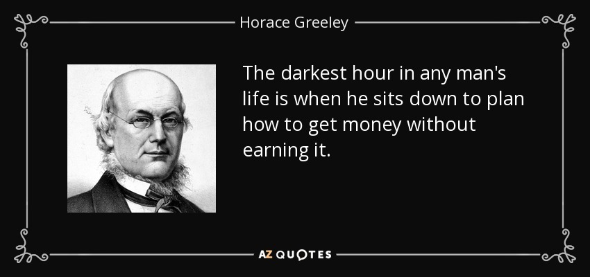 The darkest hour in any man's life is when he sits down to plan how to get money without earning it. - Horace Greeley