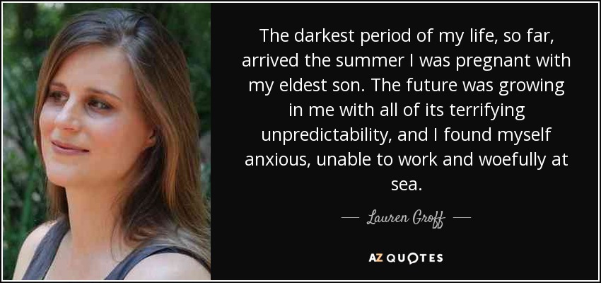 The darkest period of my life, so far, arrived the summer I was pregnant with my eldest son. The future was growing in me with all of its terrifying unpredictability, and I found myself anxious, unable to work and woefully at sea. - Lauren Groff