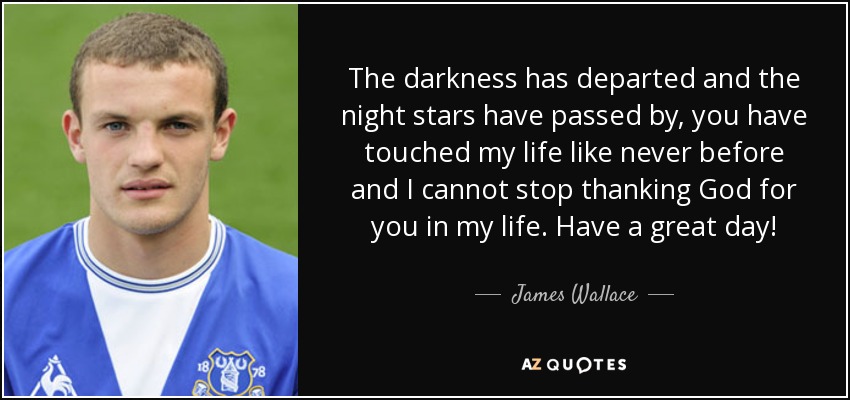 The darkness has departed and the night stars have passed by, you have touched my life like never before and I cannot stop thanking God for you in my life. Have a great day! - James Wallace