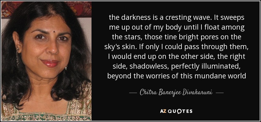 the darkness is a cresting wave. It sweeps me up out of my body until I float among the stars, those tine bright pores on the sky's skin. If only I could pass through them, I would end up on the other side, the right side, shadowless, perfectly illuminated, beyond the worries of this mundane world - Chitra Banerjee Divakaruni