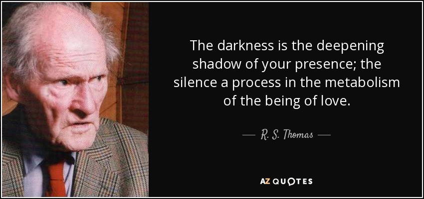 The darkness is the deepening shadow of your presence; the silence a process in the metabolism of the being of love. - R. S. Thomas