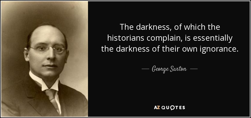 The darkness, of which the historians complain, is essentially the darkness of their own ignorance. - George Sarton