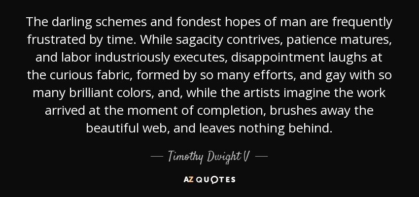 The darling schemes and fondest hopes of man are frequently frustrated by time. While sagacity contrives, patience matures, and labor industriously executes, disappointment laughs at the curious fabric, formed by so many efforts, and gay with so many brilliant colors, and, while the artists imagine the work arrived at the moment of completion, brushes away the beautiful web, and leaves nothing behind. - Timothy Dwight V