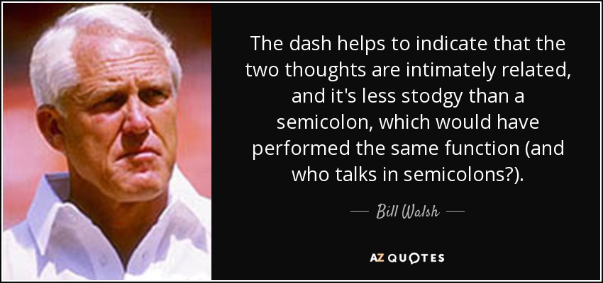The dash helps to indicate that the two thoughts are intimately related, and it's less stodgy than a semicolon, which would have performed the same function (and who talks in semicolons?). - Bill Walsh
