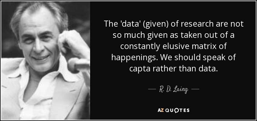 The 'data' (given) of research are not so much given as taken out of a constantly elusive matrix of happenings. We should speak of capta rather than data. - R. D. Laing