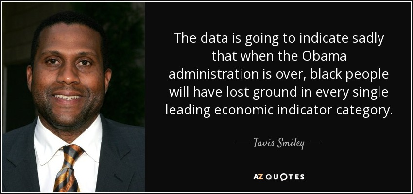 The data is going to indicate sadly that when the Obama administration is over, black people will have lost ground in every single leading economic indicator category. - Tavis Smiley