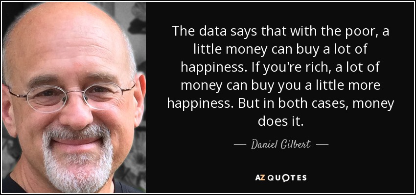 The data says that with the poor, a little money can buy a lot of happiness. If you're rich, a lot of money can buy you a little more happiness. But in both cases, money does it. - Daniel Gilbert