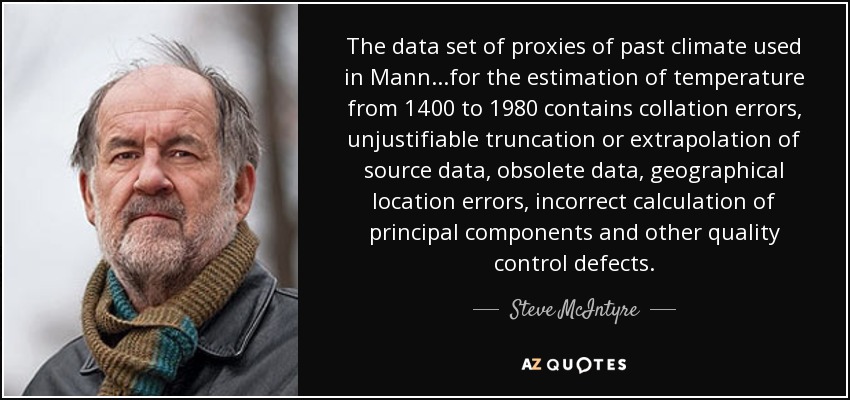The data set of proxies of past climate used in Mann...for the estimation of temperature from 1400 to 1980 contains collation errors, unjustifiable truncation or extrapolation of source data, obsolete data, geographical location errors, incorrect calculation of principal components and other quality control defects. - Steve McIntyre