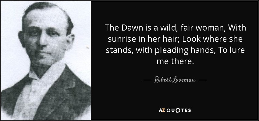 The Dawn is a wild, fair woman, With sunrise in her hair; Look where she stands, with pleading hands, To lure me there. - Robert Loveman