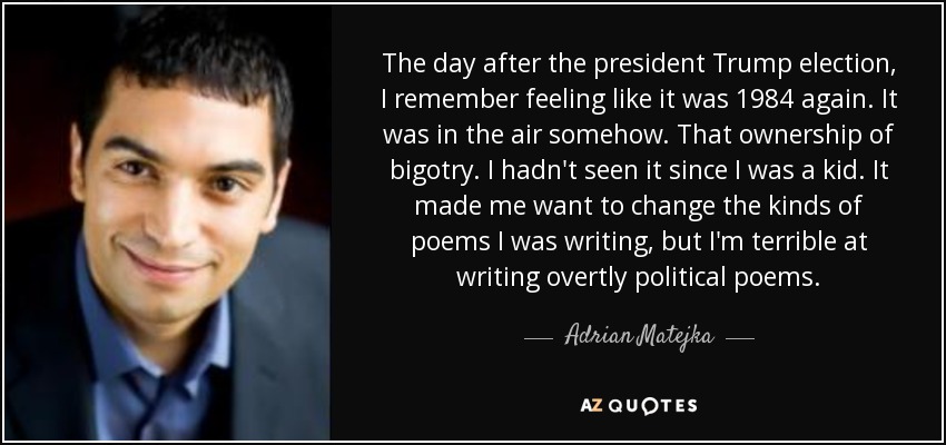 The day after the president Trump election, I remember feeling like it was 1984 again. It was in the air somehow. That ownership of bigotry. I hadn't seen it since I was a kid. It made me want to change the kinds of poems I was writing, but I'm terrible at writing overtly political poems. - Adrian Matejka