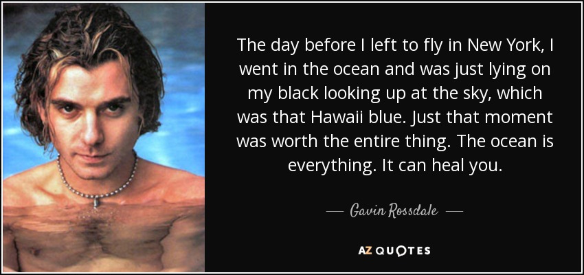 The day before I left to fly in New York, I went in the ocean and was just lying on my black looking up at the sky, which was that Hawaii blue. Just that moment was worth the entire thing. The ocean is everything. It can heal you. - Gavin Rossdale