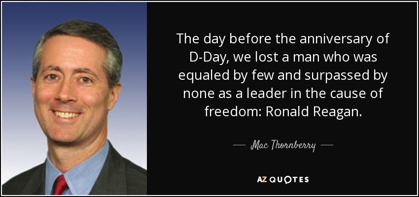 The day before the anniversary of D-Day, we lost a man who was equaled by few and surpassed by none as a leader in the cause of freedom: Ronald Reagan. - Mac Thornberry