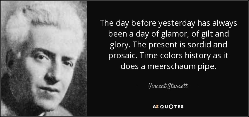 The day before yesterday has always been a day of glamor, of gilt and glory. The present is sordid and prosaic. Time colors history as it does a meerschaum pipe. - Vincent Starrett