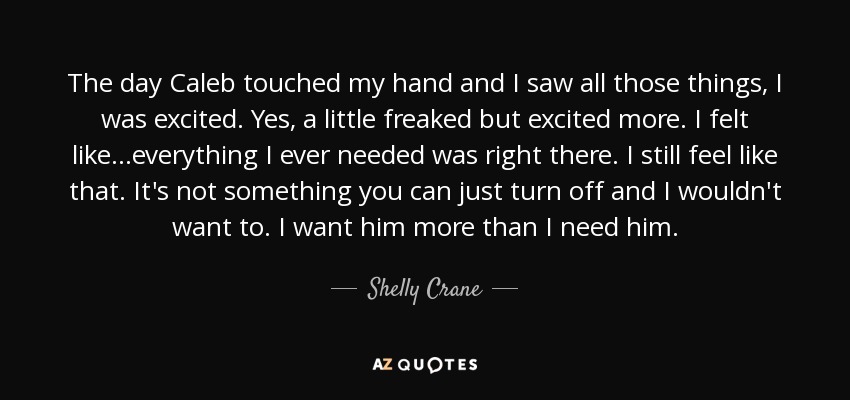 The day Caleb touched my hand and I saw all those things, I was excited. Yes, a little freaked but excited more. I felt like...everything I ever needed was right there. I still feel like that. It's not something you can just turn off and I wouldn't want to. I want him more than I need him. - Shelly Crane