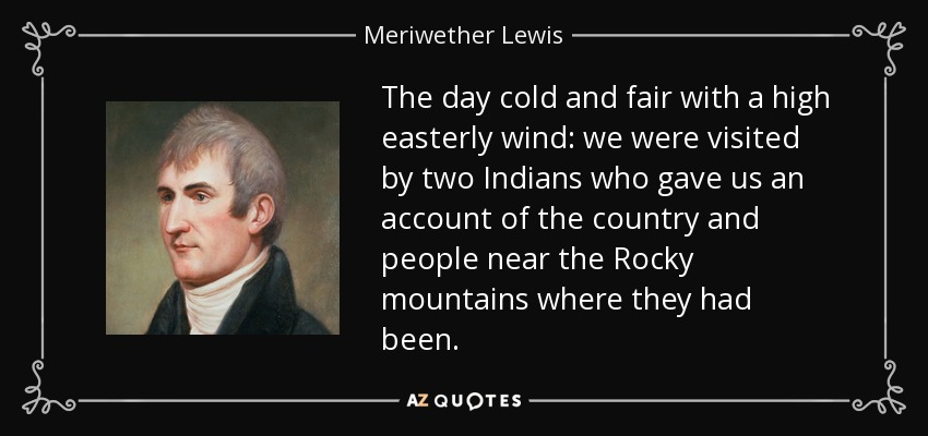 The day cold and fair with a high easterly wind: we were visited by two Indians who gave us an account of the country and people near the Rocky mountains where they had been. - Meriwether Lewis