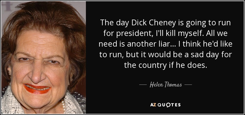 The day Dick Cheney is going to run for president, I'll kill myself. All we need is another liar... I think he'd like to run, but it would be a sad day for the country if he does. - Helen Thomas